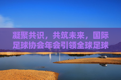 凝聚共识，共筑未来，国际足球协会年会引领全球足球新航向，凝聚共识共筑未来，国际足球协会年会引领足球新航向