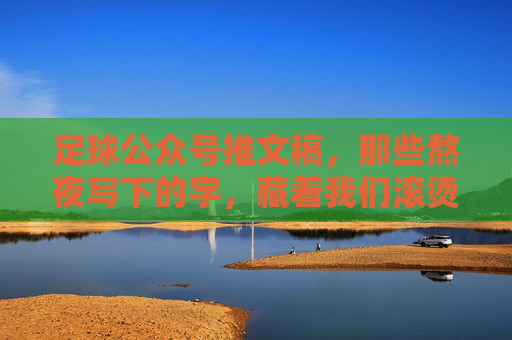 足球公众号推文稿,那些熬夜写下的字,藏着我们滚烫的热爱 足球公众号推文稿,那些熬夜写下的字,藏着我们滚烫的热爱