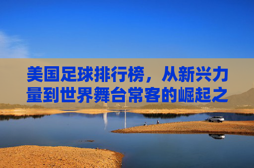 美国足球排行榜，从新兴力量到世界舞台常客的崛起之路