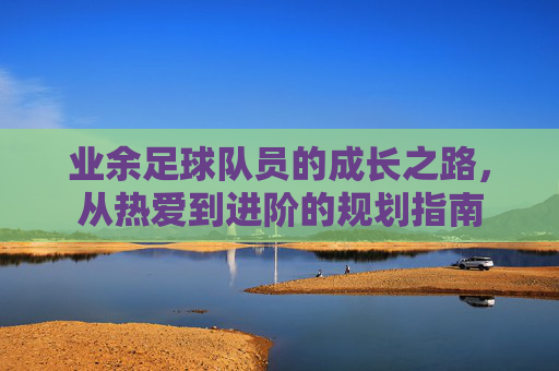 业余足球队员的成长之路,从热爱到进阶的规划指南 业余足球队员的成长之路,从热爱到进阶的规划指南