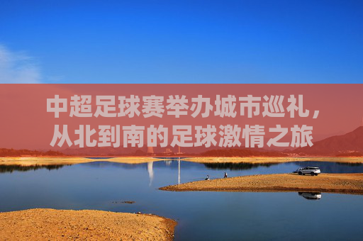 中超足球赛举办城市巡礼,从北到南的足球激情之旅 中超足球赛举办城市巡礼,从北到南的足球激情之旅