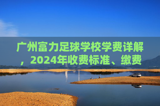 广州富力足球学校学费详解，2024年收费标准、缴费方式及性价比分析