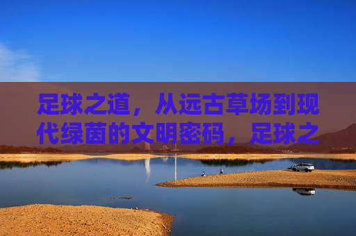 足球之道，从远古草场到现代绿茵的文明密码，足球之道，从草场到绿茵的文明密码