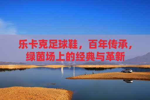 乐卡克足球鞋，百年传承，绿茵场上的经典与革新