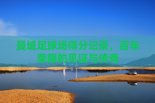 曼城足球场得分记录，百年荣耀的见证与传奇