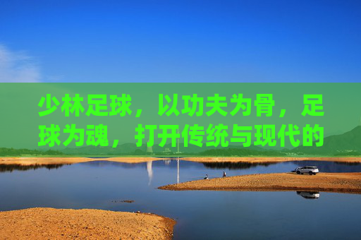 少林足球,以功夫为骨,足球为魂,打开传统与现代的破局之门 少林足球,以功夫为骨,足球为魂,打开传统与现代的破局之门