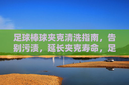 足球棒球夹克清洗指南,告别污渍,延长夹克寿命,足球棒球夹克清洗指南,告别污渍,延长寿命 足球棒球夹克清洗指南,告别污渍,延长夹克寿命,足球棒球夹克清洗指南,告别污渍,延长寿命