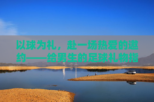 以球为礼,赴一场热爱的邀约——给男生的足球礼物指南 以球为礼,赴一场热爱的邀约——给男生的足球礼物指南