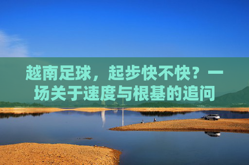 越南足球，起步快不快？一场关于速度与根基的追问