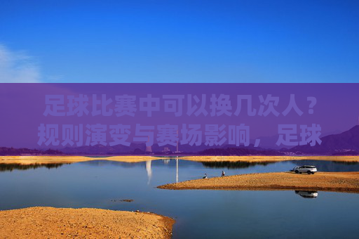 足球比赛中可以换几次人?规则演变与赛场影响,足球换人次数规则演变与赛场影响 足球比赛中可以换几次人?规则演变与赛场影响,足球换人次数规则演变与赛场影响