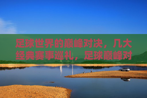 足球世界的巅峰对决,几大经典赛事巡礼,足球巅峰对决,经典赛事巡礼 足球世界的巅峰对决,几大经典赛事巡礼,足球巅峰对决,经典赛事巡礼