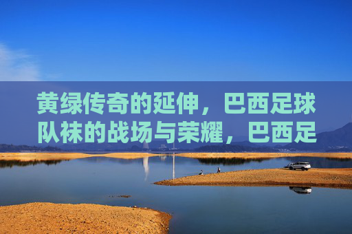 黄绿传奇的延伸,巴西足球队袜的战场与荣耀,巴西足球队袜,黄绿传奇的战场与荣光 黄绿传奇的延伸,巴西足球队袜的战场与荣耀,巴西足球队袜,黄绿传奇的战场与荣光