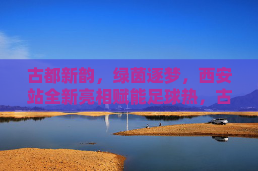 古都新韵，绿茵逐梦，西安站全新亮相赋能足球热，古都新韵绿茵梦 西安站全新亮相赋能足球热