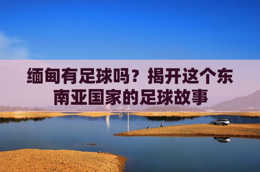 缅甸有足球吗?揭开这个东南亚国家的足球故事 缅甸有足球吗?揭开这个东南亚国家的足球故事