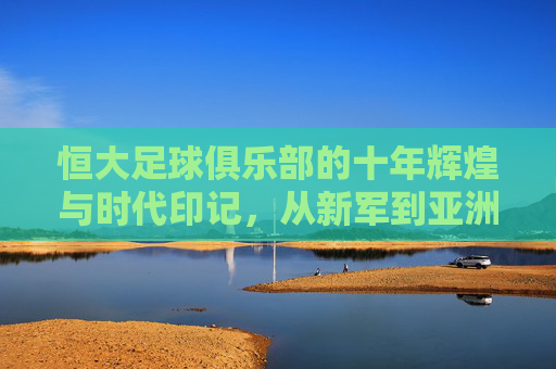 恒大足球俱乐部的十年辉煌与时代印记,从新军到亚洲之巅的征程,恒大十年,从新军到亚洲之巅的辉煌征程 恒大足球俱乐部的十年辉煌与时代印记,从新军到亚洲之巅的征程,恒大十年,从新军到亚洲之巅的辉煌征程