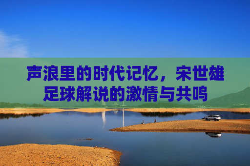 声浪里的时代记忆,宋世雄足球解说的激情与共鸣 声浪里的时代记忆,宋世雄足球解说的激情与共鸣