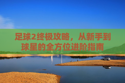 足球2终极攻略，从新手到球星的全方位进阶指南