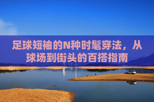 足球短袖的N种时髦穿法，从球场到街头的百搭指南