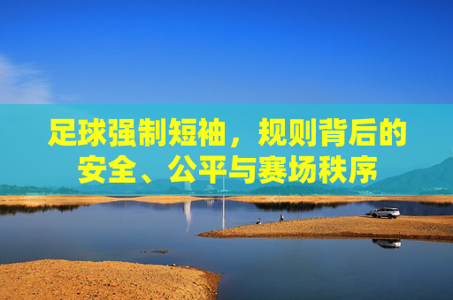 足球强制短袖,规则背后的安全、公平与赛场秩序 足球强制短袖,规则背后的安全、公平与赛场秩序