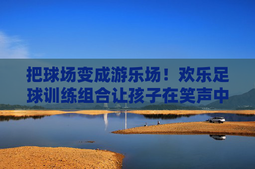 把球场变成游乐场!欢乐足球训练组合让孩子在笑声中爱上运动 把球场变成游乐场!欢乐足球训练组合让孩子在笑声中爱上运动