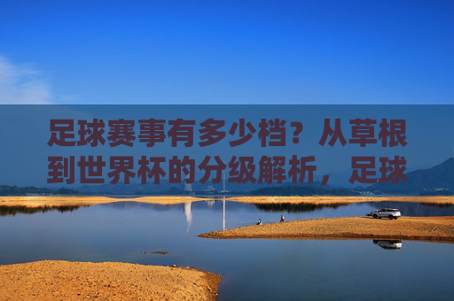 足球赛事有多少档？从草根到世界杯的分级解析，足球赛事分级解析，从草根到世界杯的层级体系
