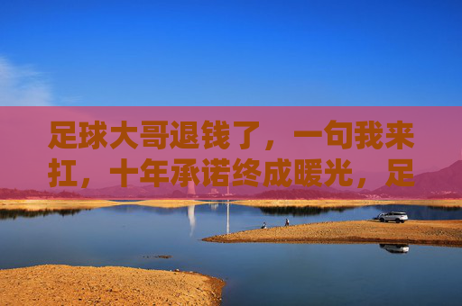 足球大哥退钱了,一句我来扛,十年承诺终成暖光,足球大哥退钱我来扛,十年承诺终成暖光 足球大哥退钱了,一句我来扛,十年承诺终成暖光,足球大哥退钱我来扛,十年承诺终成暖光