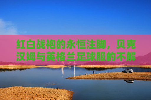 红白战袍的永恒注脚,贝克汉姆与英格兰足球服的不解之缘 红白战袍的永恒注脚,贝克汉姆与英格兰足球服的不解之缘