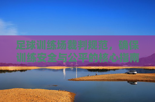 足球训练场裁判规范，确保训练安全与公平的核心指南