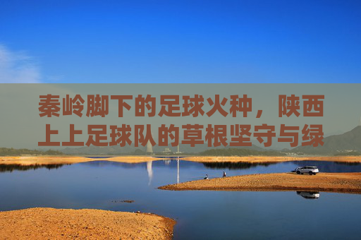 秦岭脚下的足球火种，陕西上上足球队的草根坚守与绿茵梦想，秦岭脚下的足球火种，陕西上上足球队的草根坚守与绿茵梦想