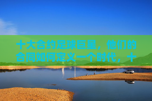 十大合约足球巨星,他们的合同如何定义一个时代,十大合约足球巨星,合同如何定义一个时代 十大合约足球巨星,他们的合同如何定义一个时代,十大合约足球巨星,合同如何定义一个时代