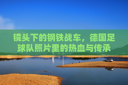 镜头下的钢铁战车，德国足球队照片里的热血与传承