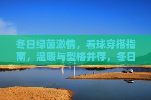 冬日绿茵激情,看球穿搭指南,温暖与型格并存,冬日看球穿搭指南,温暖与型格并存 冬日绿茵激情,看球穿搭指南,温暖与型格并存,冬日看球穿搭指南,温暖与型格并存