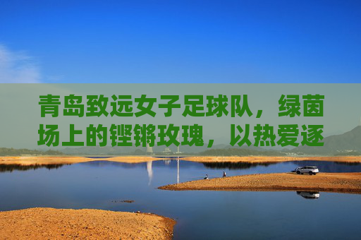 青岛致远女子足球队，绿茵场上的铿锵玫瑰，以热爱逐梦远方，青岛致远，绿茵铿锵玫瑰，热爱逐梦远方