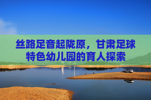 丝路足音起陇原,甘肃足球特色幼儿园的育人探索 丝路足音起陇原,甘肃足球特色幼儿园的育人探索