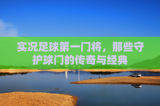 实况足球第一门将，那些守护球门的传奇与经典