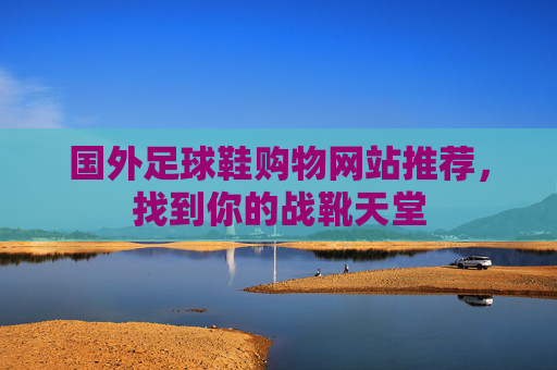 国外足球鞋购物网站推荐,找到你的战靴天堂 国外足球鞋购物网站推荐,找到你的战靴天堂