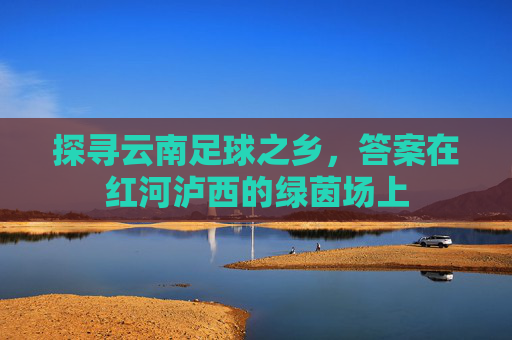 探寻云南足球之乡,答案在红河泸西的绿茵场上 探寻云南足球之乡,答案在红河泸西的绿茵场上