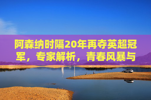 阿森纳时隔20年再夺英超冠军,专家解析,青春风暴与战术革命的胜利 阿森纳时隔20年再夺英超冠军,专家解析,青春风暴与战术革命的胜利