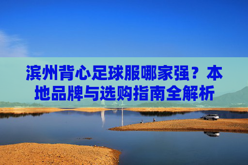 滨州背心足球服哪家强？本地品牌与选购指南全解析