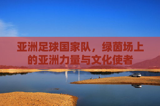 亚洲足球国家队，绿茵场上的亚洲力量与文化使者