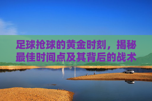 足球抢球的黄金时刻,揭秘最佳时间点及其背后的战术逻辑 足球抢球的黄金时刻,揭秘最佳时间点及其背后的战术逻辑