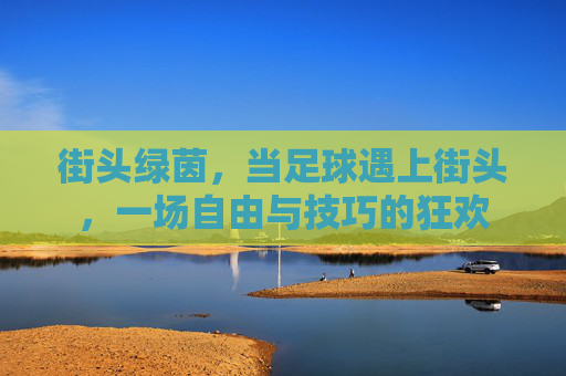 街头绿茵,当足球遇上街头,一场自由与技巧的狂欢 街头绿茵,当足球遇上街头,一场自由与技巧的狂欢
