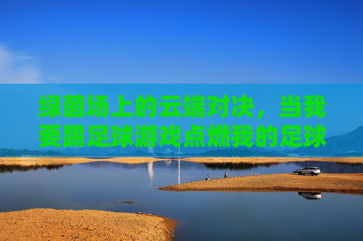 绿茵场上的云端对决,当我要踢足球游戏点燃我的足球梦,绿茵云端,点燃足球梦 绿茵场上的云端对决,当我要踢足球游戏点燃我的足球梦,绿茵云端,点燃足球梦