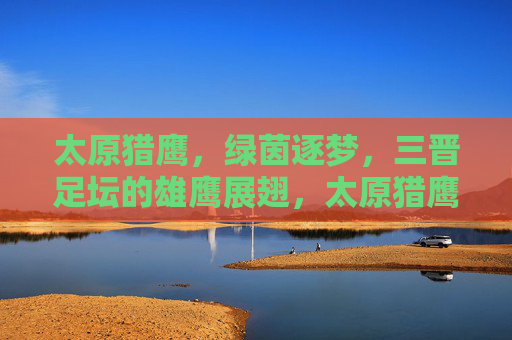 太原猎鹰,绿茵逐梦,三晋足坛的雄鹰展翅,太原猎鹰,绿茵逐梦,三晋足坛雄鹰展翅 太原猎鹰,绿茵逐梦,三晋足坛的雄鹰展翅,太原猎鹰,绿茵逐梦,三晋足坛雄鹰展翅