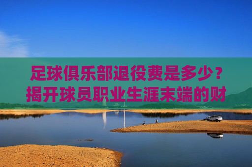 足球俱乐部退役费是多少?揭开球员职业生涯末端的财务保障,球员退役费是多少?揭开职业生涯末端的财务保障 足球俱乐部退役费是多少?揭开球员职业生涯末端的财务保障,球员退役费是多少?揭开职业生涯末端的财务保障