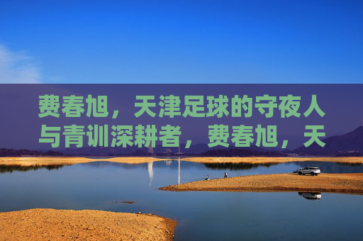费春旭,天津足球的守夜人与青训深耕者,费春旭,天津足球的守夜人与青训深耕者 费春旭,天津足球的守夜人与青训深耕者,费春旭,天津足球的守夜人与青训深耕者