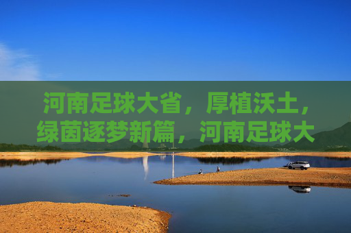 河南足球大省,厚植沃土,绿茵逐梦新篇,河南足球大省厚植沃土逐梦新篇 河南足球大省,厚植沃土,绿茵逐梦新篇,河南足球大省厚植沃土逐梦新篇