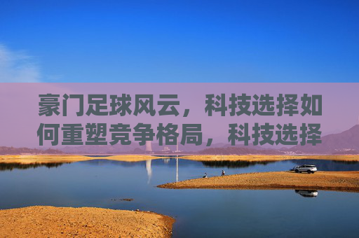 豪门足球风云,科技选择如何重塑竞争格局,科技选择重塑豪门足球竞争格局 豪门足球风云,科技选择如何重塑竞争格局,科技选择重塑豪门足球竞争格局