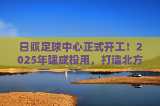 日照足球中心正式开工!2025年建成投用,打造北方足球新地标,日照足球中心正式开工!2025年建成投用,打造北方足球新地标 日照足球中心正式开工!2025年建成投用,打造北方足球新地标,日照足球中心正式开工!2025年建成投用,打造北方足球新地标
