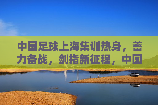 中国足球上海集训热身,蓄力备战,剑指新征程,中国足球上海集训蓄力备战剑指新征程 中国足球上海集训热身,蓄力备战,剑指新征程,中国足球上海集训蓄力备战剑指新征程